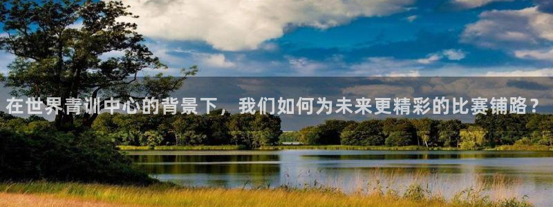 在世界青训中心的背景下，我们如何为未来更精彩的比赛铺路？